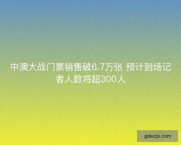 中澳大战门票销售破6.7万张 预计到场记者人数将超300人